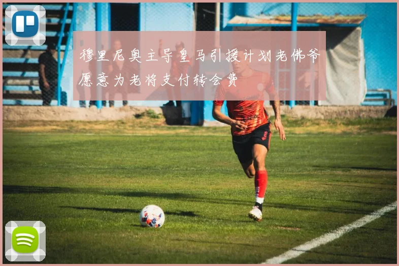 穆里尼奥主导皇马引援计划老佛爷愿意为老将支付转会费