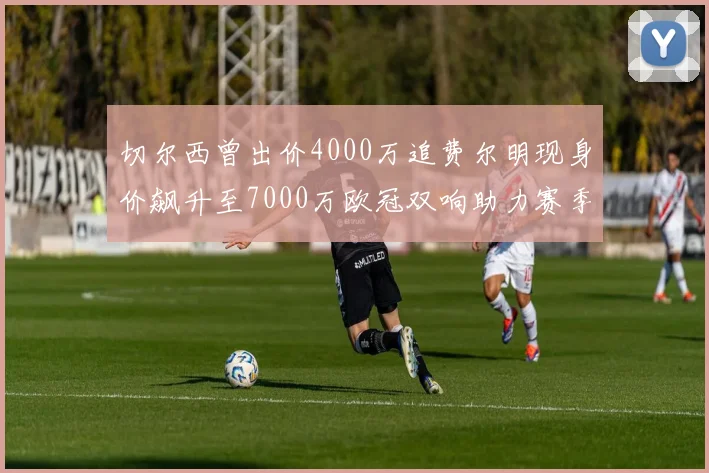 切尔西曾出价4000万追费尔明现身价飙升至7000万欧冠双响助力赛季双10