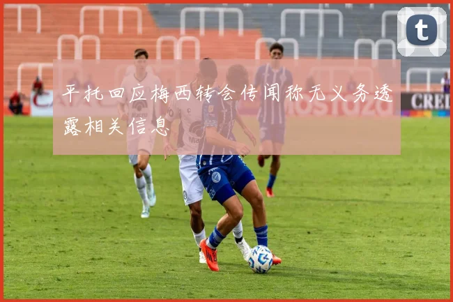 平托回应梅西转会传闻称无义务透露相关信息