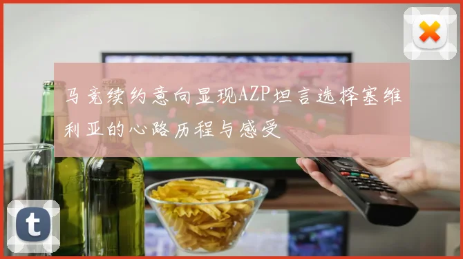 马竞续约意向显现AZP坦言选择塞维利亚的心路历程与感受