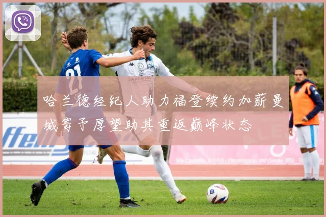哈兰德经纪人助力福登续约加薪曼城寄予厚望助其重返巅峰状态