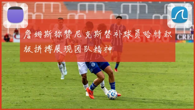 詹姆斯称赞尼克斯替补球员哈特积极拼搏展现团队精神
