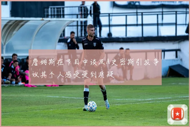 詹姆斯在节目中谈及A史密斯引发争议其个人感受受到质疑