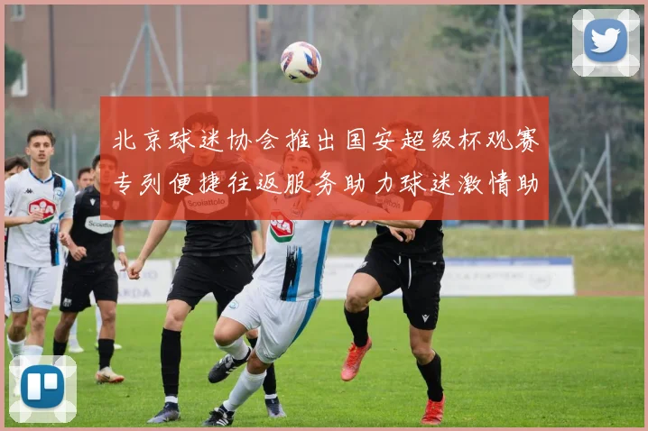北京球迷协会推出国安超级杯观赛专列便捷往返服务助力球迷激情助阵