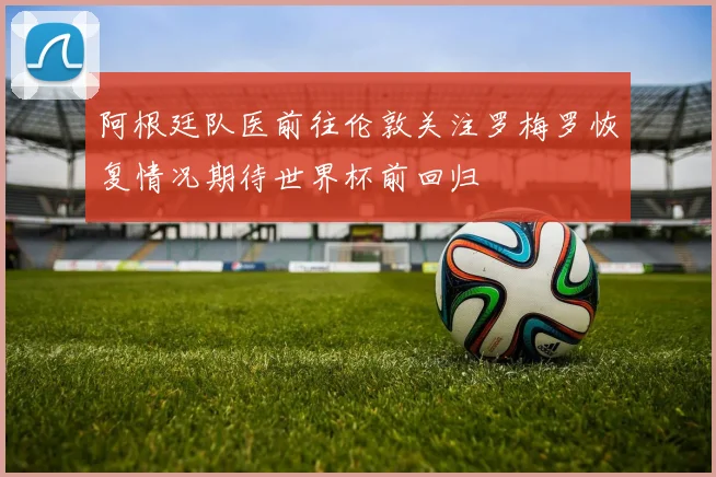 阿根廷队医前往伦敦关注罗梅罗恢复情况期待世界杯前回归