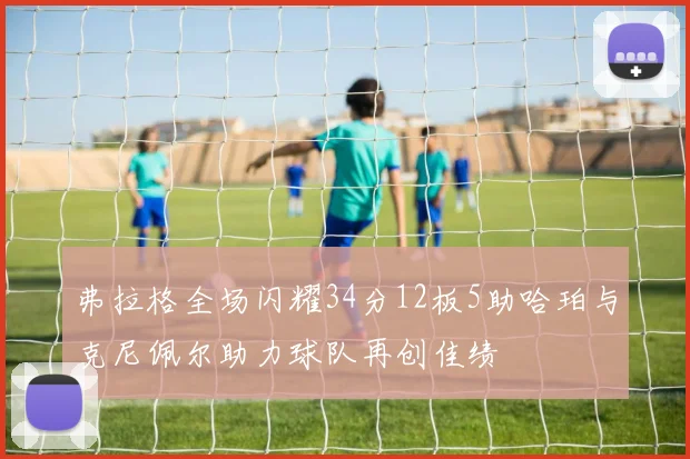 弗拉格全场闪耀34分12板5助哈珀与克尼佩尔助力球队再创佳绩