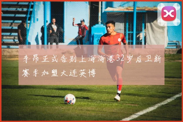 李昂正式告别上海海港32岁后卫新赛季加盟大连英博