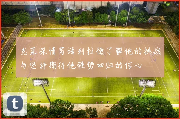 克莱深情寄语利拉德了解他的挑战与坚持期待他强势回归的信心