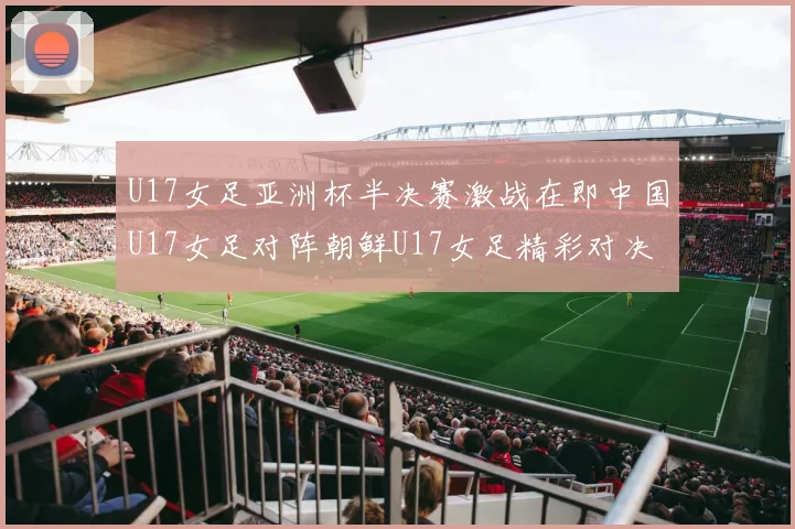 U17女足亚洲杯半决赛激战在即中国U17女足对阵朝鲜U17女足精彩对决即将开启