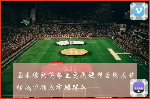 国米续约德弗里意愿强烈否则或将转战沙特或希腊球队